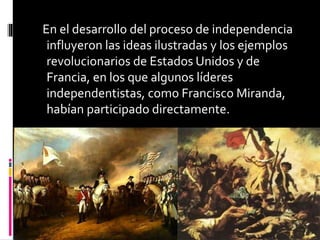 En el desarrollo del proceso de independencia
influyeron las ideas ilustradas y los ejemplos
revolucionarios de Estados Unidos y de
Francia, en los que algunos líderes
independentistas, como Francisco Miranda,
habían participado directamente.
 