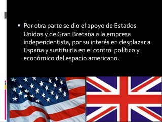  Por otra parte se dio el apoyo de Estados
Unidos y de Gran Bretaña a la empresa
independentista, por su interés en desplazar a
España y sustituirla en el control político y
económico del espacio americano.
 