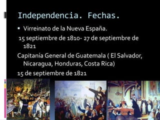 Independencia. Fechas.
 Virreinato de la Nueva España.
15 septiembre de 1810- 27 de septiembre de
1821
Capitanía General de Guatemala ( El Salvador,
Nicaragua, Honduras, Costa Rica)
15 de septiembre de 1821
 