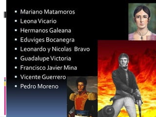  Mariano Matamoros
 LeonaVicario
 Hermanos Galeana
 Eduviges Bocanegra
 Leonardo y Nicolas Bravo
 GuadalupeVictoria
 Francisco Javier Mina
 Vicente Guerrero
 Pedro Moreno
 