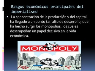 Rasgos económicos principales del
imperialismo
 La concentración de la producción y del capital
ha llegado a un punto tan alto de desarrollo, que
ha hecho surgir los monopolios, los cuales
desempeñan un papel decisivo en la vida
económica.
 