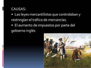CAUSAS:
 Las leyes mercantilistas que controlaban y
restringían el tráfico de mercancías.
 El aumento de impuestos por parte del
gobierno inglés
 
