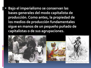  Bajo el imperialismo se conservan las
bases generales del modo capitalista de
producción. Como antes, la propiedad de
los medios de producción fundamentales
sigue en manos de un pequeño puñado de
capitalistas o de sus agrupaciones.
 