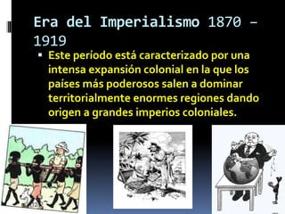 Era del Imperialismo 1870 –
1919
 Este período está caracterizado por una
intensa expansión colonial en la que los
países más poderosos salen a dominar
territorialmente enormes regiones dando
origen a grandes imperios coloniales.
 