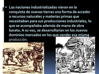  Las naciones industrializadas vieron en la
conquista de nuevas tierras una forma de acceder
a recursos naturales y materias primas que
necesitaban para sus producciones industriales, lo
que se acompañaba además de mano de obra
barata. A su vez, se desarrollarían en los nuevos
dominios mercados en los que vender esa misma
producción.
 
