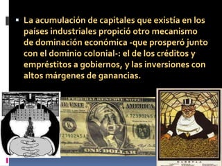  La acumulación de capitales que existía en los
países industriales propició otro mecanismo
de dominación económica -que prosperó junto
con el dominio colonial-: el de los créditos y
empréstitos a gobiernos, y las inversiones con
altos márgenes de ganancias.
 