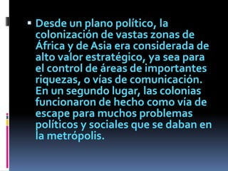  Desde un plano político, la
colonización de vastas zonas de
África y de Asia era considerada de
alto valor estratégico, ya sea para
el control de áreas de importantes
riquezas, o vías de comunicación.
En un segundo lugar, las colonias
funcionaron de hecho como vía de
escape para muchos problemas
políticos y sociales que se daban en
la metrópolis.
 