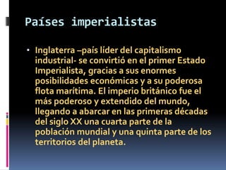 Países imperialistas
• Inglaterra –país líder del capitalismo
industrial- se convirtió en el primer Estado
Imperialista, gracias a sus enormes
posibilidades económicas y a su poderosa
flota marítima. El imperio británico fue el
más poderoso y extendido del mundo,
llegando a abarcar en las primeras décadas
del siglo XX una cuarta parte de la
población mundial y una quinta parte de los
territorios del planeta.
 