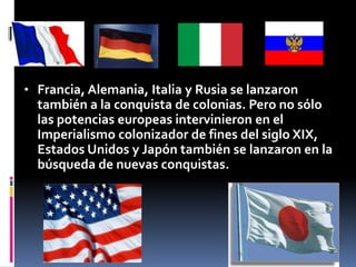 • Francia, Alemania, Italia y Rusia se lanzaron
también a la conquista de colonias. Pero no sólo
las potencias europeas intervinieron en el
Imperialismo colonizador de fines del siglo XIX,
Estados Unidos y Japón también se lanzaron en la
búsqueda de nuevas conquistas.
 