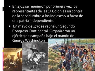  En 1774 se reunieron por primera vez los
representantes de las 13 Colonias en contra
de la servidumbre a los ingleses y a favor de
una patria independiente.
 En mayo de 1775 se reúne un Segundo
Congreso Continental. Organizaron un
ejército de campaña bajo el mando de
GeorgeWashington
 