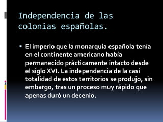 Independencia de las
colonias españolas.
 El imperio que la monarquía española tenía
en el continente americano había
permanecido prácticamente intacto desde
el siglo XVI. La independencia de la casi
totalidad de estos territorios se produjo, sin
embargo, tras un proceso muy rápido que
apenas duró un decenio.
 
