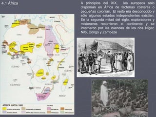 A principios del XIX, los europeos sólo
disponían en África de factorías costeras o
pequeñas colonias. El resto era desconocido y
sólo algunos estados independientes existían.
En la segunda mitad del siglo, exploradores y
misioneros recorrieron el continente y se
internaron por las cuencas de los ríos Níger,
Nilo, Congo y Zambeze
4.1 África
 