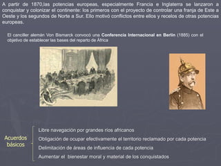 A partir de 1870,las potencias europeas, especialmente Francia e Inglaterra se lanzaron a
conquistar y colonizar el continente: los primeros con el proyecto de controlar una franja de Este a
Oeste y los segundos de Norte a Sur. Ello motivó conflictos entre ellos y recelos de otras potencias
europeas.
El canciller alemán Von Bismarck convocó una Conferencia Internacional en Berlín (1885) con el
objetivo de establecer las bases del reparto de África
Libre navegación por grandes ríos africanos
Obligación de ocupar efectivamente el territorio reclamado por cada potencia
Delimitación de áreas de influencia de cada potencia
Aumentar el bienestar moral y material de los conquistados
Acuerdos
básicos
 