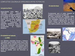 CONFLICTOS COLONIALES AFRICANOS ENTRE POTENCIAS
Las guerras Boers
Desarrolladas entre 1880-1 y
1899-1902 entre colonos
holandeses y el Imperio Británico
por el deseo de este de extender
su dominio a toda el África
Austral. Fue una lucha desigual
entre granjeros y el ejercito
colonial. Finalmente las
pequeñas repúblicas boers de
Orange y Transvaal, acabaron
incorporadas al Imperio
Británico.
El incidente de Fashoda
(1.898)
Los ejércitos coloniales francés y británico
marcharon sobre Fashoda (entre Chad y Alto
Nilo) con el fin de ocuparlo y cerrar su banda
de dominio continental. Los franceses entre
el Atlántico y el Indico, y los ingleses entre el
Mediterráneo y Sudáfrica. La guerra estuvo a
punto de estallar, pero los franceses se
retiraron
Fundamental para el poder imperial de
Inglaterra y Francia en el siglo XIX.
El canal, construido por Lesseps (1869),
bajo control de Francia e Inglaterra, era un
paso estratégico esencial que permitía el
acceso desde el Mediterráneo al océano
Índico a través del mar Rojo, para llegar
más rápido y barato a sus colonias de Asia.
El canal de Suez
 