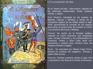 4.2 La ocupación de Asia
En el “Asalto de Asia” intervinieron, además de
las potencias tradicionales, Rusia, Estados
Unidos y Japón.
Gran Bretaña: Asentada en los puertos de
Madrás, Calcuta y Bombay a través de la
Compañía Inglesa de las Indias desde el siglo
XVIII, aprovechará la revuelta de los cipayos
para tomar el control total. Se nombró un Virrey
y se anexionó Birmania y Malasia.
Francia: Se centró en el Sureste asiático
creando La Unión Indochina que englobaba
Laos, Annam (Vietnam) y los protectorados de
Camboya, Tonkin y Siam (más tarde con
autonomía y neutral como frontera entre los
imperios francés e inglés).
Rusia: Se extenderá por Siberia hasta China.
Entrará en conflicto con Inglaterra (Persia) y
Japón (Manchuria)
Holanda: También presente desde el siglo XVII
y asentada en las Islas de la Sonda (Indonesia)
 