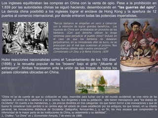 Los ingleses equilibraban las compras en China con la venta de opio. Pese a la prohibición en
1.839 por las autoridades chinas se siguió haciendo, desembocando en “las guerras del opio”.
La derrota china posibilitó a los ingleses lograr el enclave de Hong Kong y la apertura de 12
puertos al comercio internacional, por donde entraron todas las potencias imperialistas.
“Barcos bárbaros se empeñan en venir a comerciar
con la intención de lograr grandes beneficios. Las
riquezas de China son arrebatadas en provecho de los
bárbaros. ¿Con qué derecho utilizan la droga
venenosa para perjudicar al pueblo chino? Incluso en
el caso de que los bárbaros no desearan
perjudicarnos, en su inmoderado afán de lucro, no se
preocupan por el mal que ocasionan al prójimo. Nos
preguntamos ¿dónde está vuestra conciencia?”
Comisionado Lin Zexu a la Reina Victoria, 1839
Hubo reacciones nacionalistas como el “Levantamiento de los 100 días”
(1898) y la revuelta popular de los “boxers” bajo el grito “¡Muerte al
extranjero!”. Ambas fracasaron ante la unión de las tropas de todos los
países coloniales ubicadas en China.
“China no se da cuenta de que su civilización es vieja, inservible para luchar con la del mundo occidental; se cree reina de las
naciones, el centro de la sabiduría y de la ciencia. Sus dirigentes y toda su población, sólo tienen menosprecio para “los diablos de
Occidente”. En cuanto a los mandarines, (...)es preciso dividirlos en tres categorías: los que tienen horror a las innovaciones y que de
buena fe consideran todo perdido si se cambia algo del estado de cosas establecido por los antiguos; los que temen, en su interés
personal, las innovaciones diabólicas de Occidente (telégrafos, ferrocarriles..), y, en fin, los muy escasos que comprenden la
inferioridad de la mayor parte de las instituciones de China, su aislamiento y su debilidad”.
J,. Challey: “La Chine” en L´Economiste français, 7 de enero de 1888.
 