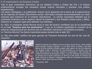5. El imperialismo de Estados Unidos
Tras el gran crecimiento económico de los Estados Unidos a finales del XIX y el intenso
proteccionismo europeo fue necesario buscar nuevos mercados y practicar una política
expansionista.
Las bases ideológicas y la justificación vinieron de la aplicación de la teoría de la supervivencia
de las especies de Darwin (Darwinismo social). USA debía competir encarnizadamente con otras
naciones para sobrevivir en el contexto internacional. La opinión mayoritaria defendió que el
continente americano era su espacio natural de expansión y que Estados Unidos podía, y debía,
intervenir en cualquier lugar para defender sus intereses.
En 1823, el presidente James Monroe lanzó la idea del destino manifiesto que se ha simplificado
en la frase "América para los americanos", y que en la práctica significaba la vocación de la
potencia norteamericana por dominar todo su hemisferio relevando a los Estados europeos.
La "doctrina Monroe" fue dando importantes pasos durante todo el siglo XIX.
“Nuestros intereses son similares a los de nuestros vecinos del sur. Estos pueblos
tienen grandes riquezas naturales, y si en ellos reinan la justicia y las leyes
básicas de toda sociedad civilizada, pueden estar seguros de que les trataremos
con simpatía cordial y afectuosa. No intervendremos en sus asuntos más que
como último recurso, o si se hace evidente su incapacidad o mala voluntad, ha
violado los derechos de los Estados Unidos, o que han solicitado ayuda extranjera
en perjuicio de la nación americana. Es obvio que cada nación en América que
desee conservar su libertad e independencia, debe ser consciente que tendrá ese
derecho si sabe hacer buen uso de ella.”
T. Roosevelt, 1904
La “Big stick politic” (política del gran garrote) de Theodore Roosevelt fue otra de las vías de
actuación.
 