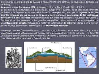 Se comenzó con la compra de Alaska a Rusia (1867) para controlar la navegación del Estrecho
de Bering.
La guerra contra España en 1898, supuso el control de Cuba, Puerto Rico y Filipinas.
El colonialismo estadounidense, a diferencia del europeo y del japonés, no se basó en la conquista
territorial y la imposición de una administración metropolitana, sino por la injerencia en los
asuntos internos de los países de la zona y en la sumisión económica de los gobiernos
autóctonos a sus intereses (neocolonialismo). En todas las pequeñas repúblicas del Caribe y
Centroamérica, los intereses de las grandes compañías norteamericanas fueron protegidos por
una intervención directa, incluyendo la militar, en la formación de gobiernos títeres o en la gestión
de los asuntos económicos, dando lugar a la “Diplomacia del dólar”.
Un ejemplo sería el Canal de Panamá, construido por los Estados Unidos entre 1901-14, y de vital
importancia para el tráfico comercial y militar entre las costas Este y Oeste del país. Se fomentó
una guerra contra Colombia para independizar Panamá y someterla al control de USA. Es básico
para el control militar de América Central y Caribe.
 