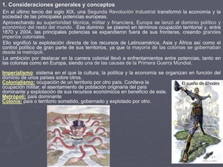 En el último tercio del siglo XIX, una Segunda Revolución Industrial transformó la economía y la
sociedad de las principales potencias europeas.
Aprovechando su superioridad técnica, militar y financiera, Europa se lanzó al dominio político y
económico del resto del mundo. Ese dominio se plasmó en términos ocupación territorial y, entre
1870 y 2004, las principales potencias se expandieron fuera de sus fronteras, creando grandes
imperios coloniales.
Ello significó la explotación directa de los recursos de Latinoamérica, Asia y África así como el
control político de gran parte de sus territorios, ya que la mayoría de las colonias se gobernaban
desde la metrópoli.
La ambición por destacar en la carrera colonial llevó a enfrentamientos entre potencias, tanto en
las colonias como en Europa, siendo una de las causas de la Primera Guerra Mundial.
El sueño de Rhodes
1. Consideraciones generales y conceptos
Imperialismo: sistema en el que la cultura, la política y la economía se organizan en función del
dominio de unos países sobre otros.
Colonialismo: ocupación de un territorio por otro país. Conlleva la
ocupación militar, el asentamiento de población originaria del país
dominante y explotación de sus recursos económicos en beneficio de este.
Metrópoli: país dominante
Colonia: país o territorio sometido, gobernado y explotado por otro.
 