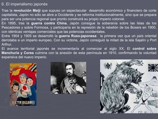 6. El imperialismo japonés
Tras la revolución Meiji que supuso un espectacular desarrollo económico y financiero de corte
capitalista, Japón no sólo se abre a Occidente y se reforma institucionalmente, sino que se prepara
para ser una potencia regional que pronto construirá su propio imperio colonial.
En 1895, tras la guerra contra China, Japón consigue la soberanía sobre las Islas de los
Pescadores y sobre Formosa, y participaría en la represión de la rebelión de los Boxers en 1900,
con idénticas ventajas comerciales que las potencias occidentales.
Entre 1904 y 1905 se desarrolló la guerra Ruso-japonesa: la primera vez que un país oriental
derrotaba a un imperio europeo. Con su victoria, Japón consiguió la mitad de la isla Sajalín y Port
Arthur.
El avance territorial japonés se incrementaría al comenzar el siglo XX. El control sobre
Manchuria y Corea culmina con la anexión de esta península en 1910, confirmando la voluntad
expansiva del nuevo imperio.
 
