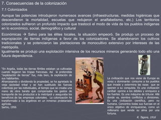 7. Consecuencias de la colonización
La civilización que nos viene de Europa es
voraz y dominante: consume a los pueblos
que invade y extermina las razas que se
oponen a su conquista. Es una civilización
caníbal: oprime a los débiles y enriquece a
los fuertes. Es una máquina de triturar. Allá
donde va, siembra conflictos y divisiones.
Es una civilización científica, pero no
humana. Concentra todas sus fuerzas en el
único objetivo de enriquecerse, como un
millonario que vende su alma por una
fortuna.
R. Tagore, 1916
Aunque las potencias introdujeron numerosos avances (infraestructuras, medidas higiénicas que
descendieron la mortalidad, escuelas que redujeron el analfabetismo, etc.) Los territorios
colonizados sufrieron un profundo impacto que trastocó el modo de vida de los pueblos indígenas
en lo económico, social, demográfico y cultural
Económicas  Salvo para las élites locales, la situación empeoró. Se produjo un proceso de
expropiación de tierras indígenas a favor de los colonizadores. Se abandonaron los cultivos
tradicionales y se potenciaron las plantaciones de monocultivo extensivo por intereses de las
metrópolis.
Igualmente se produjo una explotación intensiva de los recursos mineros generando todo ello una
futura dependencia.
“En Argelia, todas las tierras fértiles estaban ya cultivadas
cuando llegaron las tropas francesas. Así la pretendida
“explotación de tierras” fue, más bien, la explotación de
sus habitantes.
Afrancesando y dividiendo la propiedad, se ha agrietado la
vieja sociedad tribal y se han sustituido las fuerzas
colectivas por las individuales, al tiempo que se creaba una
mano de obra barata que compensaba los gastos de
transporte de los productos a la metrópoli y aseguraba los
beneficios de las empresas coloniales. La colonización ha
transformado a los argelinos en un inmenso proletariado
agrícola.
Sartre, 1956
7.1 Colonizados
 
