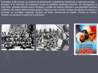 Culturales  Se produjo un proceso de aculturación y pérdida de tradiciones y creencias propias.
Sociales  El aumento de población rompió el equilibrio población-recursos. Se desorganizó la
vida tribal, unidades étnicas fueron divididas o unidas de manera artificial lo que generará violentos
conflictos. Se usaron determinados grupos indígenas para reclutar cuerpos de ejército de choque y
controlar las revueltas indígenas (cipayos en India, mamelucos en Egipto, Gurkas en Nepal).
También se esclavizó a parte de la población.
 