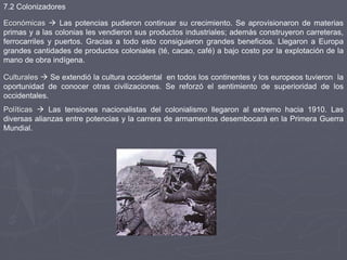 Económicas  Las potencias pudieron continuar su crecimiento. Se aprovisionaron de materias
primas y a las colonias les vendieron sus productos industriales; además construyeron carreteras,
ferrocarriles y puertos. Gracias a todo esto consiguieron grandes beneficios. Llegaron a Europa
grandes cantidades de productos coloniales (té, cacao, café) a bajo costo por la explotación de la
mano de obra indígena.
Culturales  Se extendió la cultura occidental en todos los continentes y los europeos tuvieron la
oportunidad de conocer otras civilizaciones. Se reforzó el sentimiento de superioridad de los
occidentales.
Políticas  Las tensiones nacionalistas del colonialismo llegaron al extremo hacia 1910. Las
diversas alianzas entre potencias y la carrera de armamentos desembocará en la Primera Guerra
Mundial.
7.2 Colonizadores
 
