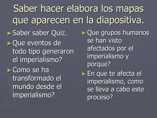 Saber hacer elabora los mapas
que aparecen en la diapositiva.
►Saber saber Quiz.
►Que eventos de
todo tipo generaron
el imperialismo?
►Como se ha
transformado el
mundo desde el
imperialismo?
►Que grupos humanos
se han visto
afectados por el
imperialismo y
porque?
►En que te afecta el
imperialismo, como
se lleva a cabo este
proceso?
 