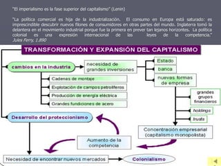 “La política comercial es hija de la industrialización. El consumo en Europa está saturado: es
imprescindible descubrir nuevos filones de consumidores en otras partes del mundo. Inglaterra tomó la
delantera en el movimiento industrial porque fue la primera en prever tan lejanos horizontes. La política
colonial es una expresión internacional de las leyes de la competencia.”
Jules Ferry, 1.890
“El imperialismo es la fase superior del capitalismo” (Lenin)
 