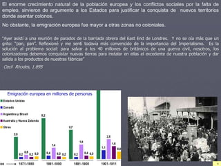 “Ayer asistí a una reunión de parados de la barriada obrera del East End de Londres. Y no se oía más que un
grito: “pan, pan”. Reflexioné y me sentí todavía más convencido de la importancia del Imperialismo. Es la
solución al problema social: para salvar a los 40 millones de británicos de una guerra civil, nosotros, los
colonizadores debemos conquistar nuevas tierras para instalar en ellas el excedente de nuestra población y dar
salida a los productos de nuestras fábricas”
Cecil Rhodes, 1.895
El enorme crecimiento natural de la población europea y los conflictos sociales por la falta de
empleo, sirvieron de argumento a los Estados para justificar la conquista de nuevos territorios
donde asentar colonos.
No obstante, la emigración europea fue mayor a otras zonas no coloniales.
Emigración europea en millones de personas
 