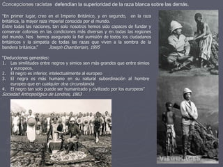 Concepciones racistas defendían la superioridad de la raza blanca sobre las demás.
“En primer lugar, creo en el Imperio Británico, y en segundo, en la raza
británica, la mayor raza imperial conocida por el mundo.
Entre todas las naciones, tan solo nosotros hemos sido capaces de fundar y
conservar colonias en las condiciones más diversas y en todas las regiones
del mundo. Nos hemos asegurado la fiel sumisión de todos los ciudadanos
británicos y la simpatía de todas las razas que viven a la sombra de la
bandera británica.” Joseph Chamberlain, 1895
“Deducciones generales:
1. Las similitudes entre negros y simios son más grandes que entre simios
y europeos.
2. El negro es inferior, intelectualmente al europeo
3. El negro es más humano en su natural subordinación al hombre
europeo que en cualquier otra circunstancia
4. El negro tan solo puede ser humanizado y civilizado por los europeos”
Sociedad Antropológica de Londres, 1863
 