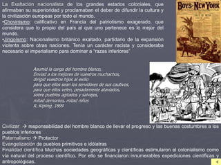 La Exaltación nacionalista de los grandes estados coloniales, que
afirmaban su superioridad y proclamaban el deber de difundir la cultura y
la civilización europeas por todo el mundo.
•Chovinismo: calificativo en Francia del patriotismo exagerado, que
considera que lo propio del país al que uno pertenece es lo mejor del
mundo.
•Jingoísmo: Nacionalismo británico exaltado, partidario de la expansión
violenta sobre otras naciones. Tenía un carácter racista y consideraba
necesario el imperialismo para dominar a “razas inferiores”
Asumid la carga del hombre blanco,
Enviad a los mejores de vuestros muchachos,
dirigid vuestros hijos al exilio
para que ellos sean los servidores de sus cautivos,
para que ellos velen, pesadamente ataviados,
sobre pueblos agitados y salvajes,
mitad demonios, mitad niños
R. Kipling, 1899
Civilizar  responsabilidad del hombre blanco de llevar el progreso y las buenas costumbres a los
pueblos inferiores
Paternalismo  Protector
Evangelización de pueblos primitivos e idólatras
Finalidad científica Muchas sociedades geográficas y científicas estimularon el colonialismo como
vía natural del proceso científico. Por ello se financiaron innumerables expediciones científicas y
antropológicas.
 