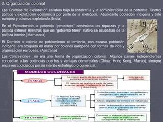 3. Organización colonial
Las Colonias de explotación estaban bajo la soberanía y la administración de la potencia. Control
político y explotación económica por parte de la metrópoli. Abundante población indígena y élite
europea y colonos explotando.(India)
Las Concesiones no era una forma de organización colonial. Algunos países independientes
concedían a las potencias puertos y ventajas comerciales (China: Hong Kong, Macao), siempre
enclaves codiciados por su interés estratégico o comercial.
En el Protectorado la potencia “protectora” controlaba las riquezas y la
política exterior mientras que un “gobierno títere” nativo se ocupaban de la
política interior.(Marruecos)
El Dominio o colonia de poblamiento el territorio, con escasa población
indígena, era ocupado en masa por colonos europeos con formas de vida y
organización europeas. (Australia)
 