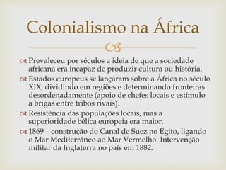 
 Prevaleceu por séculos a ideia de que a
sociedade africana era incapaz de produzir
cultura ou história.
 Estados europeus se lançaram sobre a
África no século XIX, dividindo em regiões
e determinando fronteiras
desordenadamente (apoio de chefes locais e
estímulo a brigas entre tribos rivais).
 Resistência das populações locais, mas a
superioridade bélica europeia era maior.
 1869 – construção do Canal de Suez no
Egito, ligando o Mar Mediterrâneo ao Mar
Vermelho. Intervenção militar da Inglaterra
no país em 1882.
Colonialismo na África
 
