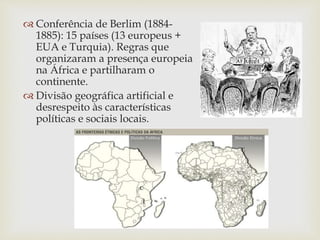 Conferência de Berlim (1884-
1885): 15 países (13 europeus +
EUA e Turquia). Regras que
organizaram a presença europeia
na África e partilharam o
continente.
 Divisão geográfica artificial e
desrespeito às características
políticas e sociais locais.
 