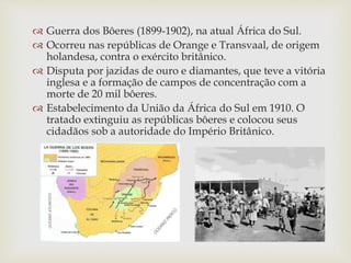  Guerra dos Bôeres (1899-1902), na
atual África do Sul, ocorreu nas
repúblicas de Orange e Transvaal, de
origem holandesa, contra o exército
britânico.
 Disputa por jazidas de ouro e
diamantes, que teve a vitória inglesa e
a formação de campos de concentração
com a morte de 20 mil bôeres (colonos
holandeses).
 Estabelecimento da União da África do
Sul em 1910. O tratado extinguiu as
repúblicas bôeres e colocou seus
cidadãos sob a autoridade do Império
Britânico.
 Congo Belga (atual República
Democrática do Congo), adquirido
como propriedade particular do rei
Leopoldo II, da Bélgica (exploração de
marfim e borracha). Independência em
1960.
 