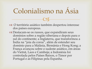 
Colonialismo na Ásia
 O território asiático também despertou interesse
dos países europeus.
 Destacam-se os russos, que expandiram seus
domínios sobre a região siberiana e depois para o
sul do continente; a Inglaterra, que transformou a
Índia na “joia da coroa”, além de estender seu
domínio para a Malásia, Birmânia e Hong Kong; a
França avançou sobre o sudeste asiático, em áreas
do Vietnã, Laos e Camboja; a Indonésia foi
controlada pelos Países Baixos, o Timor por
Portugal e as Filipinas pela Espanha.
 