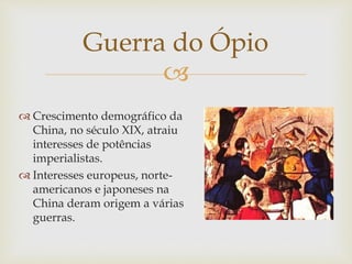 
Guerra do Ópio
 Crescimento demográfico da
China, no século XIX, atraiu
interesses de potências
imperialistas (mercado
consumidor).
 Interesses europeus, norte-
americanos e japoneses na
China deram origem a várias
guerras.
 