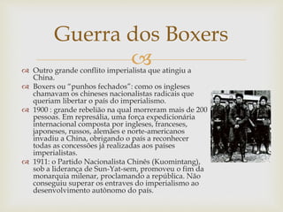 
Guerra dos Boxers
 Outro grande conflito imperialista que atingiu a
China.
 Boxers ou “punhos fechados”: como os ingleses
chamavam os chineses nacionalistas radicais que
queriam libertar o país do imperialismo.
 1900 : grande rebelião na qual morreram mais de 200
pessoas. Em represália, uma força expedicionária
internacional composta por ingleses, franceses,
japoneses, russos, alemães e norte-americanos
invadiu a China, obrigando o país a reconhecer
todas as concessões já realizadas aos países
imperialistas.
 1911: o Partido Nacionalista Chinês (Kuomintang),
sob a liderança de Sun-Yat-sem, promoveu o fim da
monarquia milenar, proclamando a república. Não
conseguiu superar os entraves do imperialismo ao
desenvolvimento autônomo do país.
 