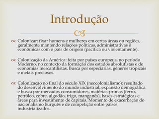  Colonizar: fixar homens e mulheres em certas áreas ou regiões,
geralmente mantendo relações políticas, administrativas e
econômicas com o país de origem (pacífica ou violentamente).
 Colonização da América: feita por países europeus, no período
Moderno, no contexto da formação dos estados absolutistas e de
economias mercantilistas. Busca por especiarias, gêneros tropicais
e metais preciosos.
 Colonização no final do século XIX (neocolonialismo): resultado
do desenvolvimento do mundo industrial, expansão demográfica
e busca por mercados consumidores, matérias-primas (ferro,
petróleo, cobre, algodão, trigo, manganês), bases estratégicas e
áreas para investimento de capitais. Momento de exacerbação do
nacionalismo burguês e de competição entre países
industrializados.
Introdução
 