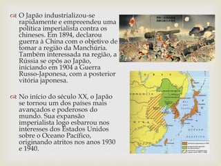  O Japão industrializou-se
rapidamente e empreendeu uma
política imperialista contra os
chineses. Em 1894, declarou
guerra à China com o objetivo de
tomar a região da Manchúria.
Também interessada na região, a
Rússia se opôs ao Japão,
iniciando em 1904 a Guerra
Russo-Japonesa, com a posterior
vitória japonesa.
 No início do século XX, o Japão
se tornou um dos países mais
avançados e poderosos do
mundo. Sua expansão
imperialista logo esbarrou nos
interesses dos Estados Unidos
sobre o Oceano Pacífico,
originando atritos nos anos 1930
e 1940.
 