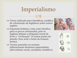 
 Termo utilizado para identificar a política
de colonização da Inglaterra sobre outras
regiões.
 Expansão britânica vista como benéfica
para os povos colonizados, pois os
ingleses tinham a obrigação moral de
levar a “civilização” às outras partes do
mundo. Esse seria o fardo do homem
branco.
 Teorias pautadas no racismo
influenciaram doutrinas imperialistas
(darwinismo social, racialismo científico).
Imperialismo
 