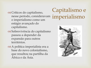 Capitalismo e
imperialismo
 Críticos do capitalismo,
nesse período, consideravam
o imperialismo como um
estágio avançado do
capitalismo.
 Sobrevivência do capitalismo
passou a depender da
expansão para outros
territórios.
 A política imperialista era a
base do novo colonialismo,
que resultou na partilha da
África e da Ásia.
 