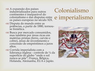 Colonialismo
e imperialismo
 A expansão dos países
industrializados para outros
continentes é inseparável do
colonialismo e das disputas entre
os países europeus no século XIX.
 Disputa do mundo entre as
potências, a partir de 1880, tornou-
se frenética.
 Busca por mercado consumidos,
mas também por áreas ricas em
matérias primas (ferro, carvão e
cobre), áreas de investimento e
concessão de empréstimos a juros
altos.
 Corrida imperialista com a
liderança inglesa - controle de ¼ da
superfície do globo “onde o sol
nunca se põe”; França, Bélgica,
Holanda, Alemanha, EUA e Japão.
 