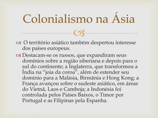 
Colonialismo na Ásia
 O território asiático também despertou interesse
dos países europeus.
 Destacam-se os russos, que expandiram seus
domínios sobre a região siberiana e depois para o
sul do continente; a Inglaterra, que transformou a
Índia na “joia da coroa”, além de estender seu
domínio para a Malásia, Birmânia e Hong Kong; a
França avançou sobre o sudeste asiático, em áreas
do Vietnã, Laos e Camboja; a Indonésia foi
controlada pelos Países Baixos, o Timor por
Portugal e as Filipinas pela Espanha.
 