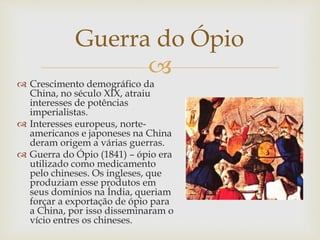 
Guerra do Ópio
 Crescimento demográfico da
China, no século XIX, atraiu
interesses de potências
imperialistas.
 Interesses europeus, norte-
americanos e japoneses na China
deram origem a várias guerras.
 Guerra do Ópio (1841) – ópio era
utilizado como medicamento
pelo chineses. Os ingleses, que
produziam esse produtos em
seus domínios na Índia, queriam
forçar a exportação de ópio para
a China, por isso disseminaram o
vício entres os chineses.
 