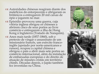  Autoridades chinesas reagiram diante dos
malefícios do entorpecente e obrigaram os
britânicos a entregarem 20 mil caixas de
ópio e jogarem no mar.
 Episódio provocou uma guerra, cuja
vitória inglesa obrigou os chineses a
abrirem cinco de seus portos ao livre
comércio e entregarem a ilha de Hong
Kong à Inglaterra (Tratado de Nanquim).
 Anos mais tarde (1857-1860), sob o
pretexto de vingar o assassinato de um
missionário francês, um exército franco-
inglês (apoiado por norte-americanos e
russos), ocupou a capital chinesa e
obrigou o país a abrir mais sete portos ao
comércio internacional, além da instalação
de embaixadas europeias e do direito de
atuação de missões cristãs em território
chinês. Décadas depois, o Japão também
fez investidas na China.
 