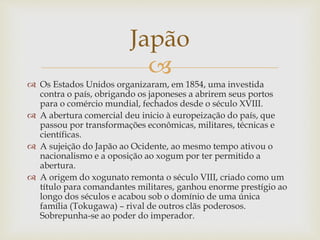 
Japão
 Os Estados Unidos organizaram, em 1854, uma investida
contra o país, obrigando os japoneses a abrirem seus portos
para o comércio mundial, fechados desde o século XVIII.
 A abertura comercial deu inicio à europeização do país, que
passou por transformações econômicas, militares, técnicas e
científicas.
 A sujeição do Japão ao Ocidente, ao mesmo tempo ativou o
nacionalismo e a oposição ao xogum por ter permitido a
abertura.
 A origem do xogunato remonta o século VIII, criado como um
título para comandantes militares, ganhou enorme prestígio ao
longo dos séculos e acabou sob o domínio de uma única
família (Tokugawa) – rival de outros clãs poderosos.
Sobrepunha-se ao poder do imperador.
 