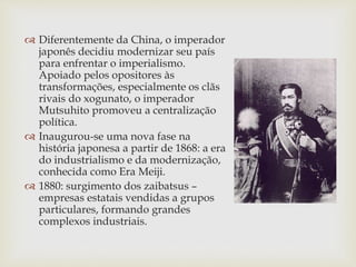  Diferentemente da China, o imperador
japonês decidiu modernizar seu país
para enfrentar o imperialismo.
Apoiado pelos opositores às
transformações, especialmente os clãs
rivais do xogunato, o imperador
Mutsuhito promoveu a centralização
política.
 Inaugurou-se uma nova fase na
história japonesa a partir de 1868: a era
do industrialismo e da modernização,
conhecida como Era Meiji.
 1880: surgimento dos zaibatsus –
empresas estatais vendidas a grupos
particulares, formando grandes
complexos industriais.
 