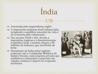 
Índia
 Arruinada pelo imperialismo inglês.
 A importante indústria têxtil indiana faliu,
rompendo o equilíbrio ancestral da vida e
da economia pela colonização.
 Nos séculos XVIII e XIX, devido a
imposições inglesas e à desestruturação
econômica local, a miséria chegou a 50
milhões de indianos, que morreram de
fome.
 Dominação da Índia pelos ingleses
começou com a Companhia Britânica da
Índias Orientas, uma empresa privada que
estabeleceu entrepostos comerciais nas
cidades costeiras e depois foi ocupando
territórios.
 